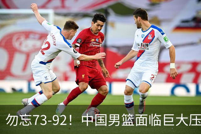 勿忘73-92！中国男篮面临巨大压力，三人角色至关重要